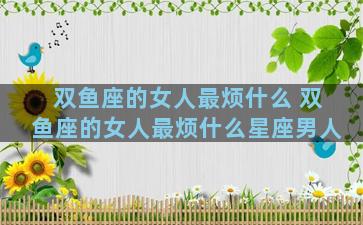 双鱼座的女人最烦什么 双鱼座的女人最烦什么星座男人